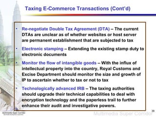 Taxing E-Commerce Transactions (Cont’d) Re-negotiate Double Tax Agreement (DTA)  – The current DTAs are unclear as of whether websites or host server are permanent establishment that are subjected to tax Electronic stamping  – Extending the existing stamp duty to electronic documents Monitor the flow of intangible goods  – With the influx of intellectual property into the country, Royal Customs and Excise Department should monitor the size and growth of IP to ascertain whether to tax or not to tax Technologically advanced IRB  – The taxing authorities should upgrade their technical capabilities to deal with encryption technology and the paperless trail to further enhance their audit and investigative powers.  