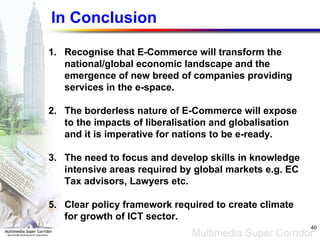 In Conclusion Recognise that E-Commerce will transform the national/global economic landscape and the emergence of new breed of companies providing services in the e-space. The borderless nature of E-Commerce will expose to the impacts of liberalisation and globalisation and it is imperative for nations to be e-ready. The need to focus and develop skills in knowledge intensive areas required by global markets e.g. EC Tax advisors, Lawyers etc. Clear policy framework required to create climate for growth of ICT sector. 