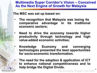 Multimedia Super Corridor’s Vision – Conceived As the Next Engine of Growth for Malaysia The MSC was set up based on: The recognition that Malaysia was losing its  comparative advantage in its traditional economic sectors; Need to drive the economy towards higher productivity through technology and high value-added economic activities; Knowledge Economy and converging technologies presented the best opportunities for socio-economic transformation. The need for the adoption & application of ICT to enhance national competitiveness and to help bridge the Digital Divide. 