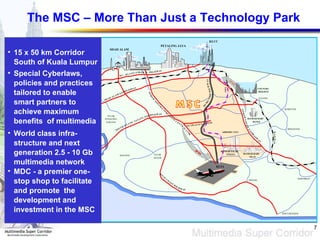 The MSC – More Than Just a Technology Park 15 x 50 km Corridor South of Kuala Lumpur Special Cyberlaws, policies and practices tailored to enable smart partners to achieve maximum benefits  of multimedia World class infra-structure and next generation 2.5 - 10  Gb multimedia network MDC - a premier one-stop shop to facilitate and promote  the development and  investment in the MSC PELABUHAN KLANG KLANG PETALING JAYA KLCC PULAU CAREY BANTING TELOK PANGLIMA GARANG TELOK DATOK BANDAR BARU NILAI KLIA SEPANG PORT DICKSON SEREMBAN BERANANG SEMENYIH COUNTRY HEIGHTS KAJANG SHAH ALAM 2 5 k m BANDAR BARU BANGI 2 0 k m S H A H A L A M E X P R E S S W A Y S O U T H K L A N G V A L L E Y E X P R E S S W A Y N O R T H - S O U T H E X P R E S S W A Y ED ER AL HI K L - K L A N G F G H W A Y N O R T H - S O U T H E X P R E S S W A Y C E N T R A L L I N K PULAU INDAH D E D I C A T E D H I G H W A Y AIRPORT CITY BANDAR SALAK TINGGI P U T R A J A Y A L I N K E R L R A A Y I L W Y W E S C O T A H S I G T H W A 