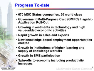 Progress To-date 670 MSC Status companies, 50 world class Government Multi-Purpose Card (GMPC) Flagship Application Roll-Out Growing investments in technology  and high value-added economic activities Rapid growth in sales and exports New knowledge-based employment opportunities created Growth in institutions of higher learning and supply of knowledge workers Growth in SME participation Spin-offs to economy including productivity increases 