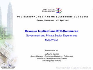 W T O  R E G I O N A L  S E M I N A R  O N  E L E C T R O N I C  C O M M E R C E Geneva, Switzerland    22 April 2002 Revenue Implications Of E-Commerce Government and Private Sector Experiences MALAYSIA Presentation by: Suhaimi Nordin Senior Manager - Borderless Marketing / E-Business Multimedia Development Corporation [email_address] 