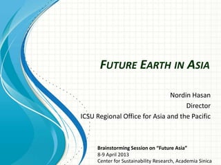 FUTURE EARTH IN ASIA
Nordin Hasan
Director
ICSU Regional Office for Asia and the Pacific
Brainstorming Session on “Future Asia”
8‐9 April 2013
Center for Sustainability Research, Academia Sinica
 