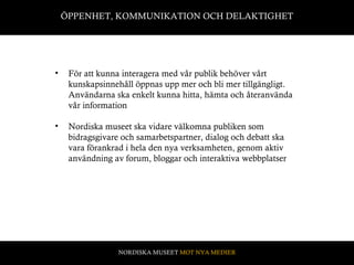 ÖPPENHET, KOMMUNIKATION OCH DELAKTIGHET För att kunna interagera med vår publik behöver vårt kunskapsinnehåll öppnas upp mer och bli mer tillgängligt. Användarna ska enkelt kunna hitta, hämta och återanvända vår information Nordiska museet ska vidare välkomna publiken som bidragsgivare och samarbetspartner, dialog och debatt ska vara förankrad i hela den nya verksamheten, genom aktiv användning av forum, bloggar och interaktiva webbplatser  NORDISKA MUSEET  MOT NYA MEDIER 