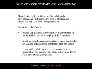 DYNAMISK OCH NYSKAPANDE ANVÄNDNING Huvudmålet med området är att öka och bredda användningen av informationen genom att stimulera  innovativa och  nya användningsområden För att nå dit behöver vi:  förädla och paketera större delar av informationen så att berättelsen kan bli en ingång till källmaterialet förstärka befintliga men också att utveckla nya modeller för lärande anpassade för framförallt barn och skolan  systematiskt publicera och kommunicera museets information och kunskap på andras webbplatser där de stora användargrupperna finns  NORDISKA MUSEET  MOT NYA MEDIER 