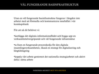 VÄL FUNGERANDE BASINFRASTRUKTUR Utan en väl fungerande basinfrastruktur fungerar i längden inte arbetet med att förmedla och kommunicera innehållet i vår kunskapsbank För att nå dit behöver vi: kartlägga det digitala informationsflödet och bygga upp en verksamhetsövergripande och väl fungerande infrastruktur ta fram en fungerande processkedja för den digitala insamlingsverksamheten, likaså en strategi för digitalisering och långtidslagring koppla vårt arbete gentemot det nationella strategiarbetet och aktivt delta i detta arbete  NORDISKA MUSEET  MOT NYA MEDIER 