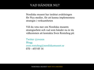 VAD HÄNDER NU?   Nordiska museet har inrättat avdelningen för Nya medier, för att kunna implementera strategin i verksamheten Vill du veta mer om Nordiska museets strategiarbete och vad som händer nu är du välkommen att kontakta Sven Rentzhog på: Twitter @sveren Blogg [email_address]   070 – 655 05 14  Nya medier NORDISKA MUSEET  MOT NYA MEDIER 