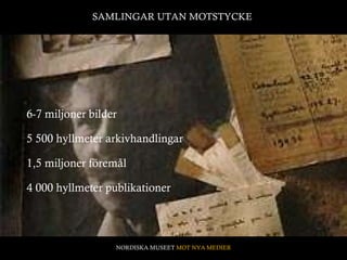 6-7 miljoner bilder 1,5 miljoner föremål 5 500 hyllmeter arkivhandlingar 4 000 hyllmeter publikationer SAMLINGAR UTAN MOTSTYCKE  NORDISKA MUSEET  MOT NYA MEDIER 