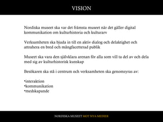 Nordiska museet ska var det främsta museet när det gäller digital kommunikation om kulturhistoria och kulturarv  Verksamheten ska bjuda in till en aktiv dialog och delaktighet och attrahera en bred och mångfacetterad publik  Museet ska vara den självklara arenan för alla som vill ta del av och dela med sig av kulturhistorisk kunskap  Besökaren ska stå i centrum och verksamheten ska genomsyras av:  interaktion kommunikation medskapande VISION NORDISKA MUSEET  MOT NYA MEDIER 
