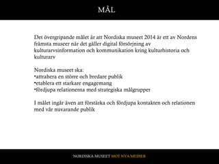 Det övergripande målet är att Nordiska museet 2014 är ett av Nordens främsta museer när det gäller digital försörjning av kulturarvsinformation och kommunikation kring kulturhistoria och kulturarv Nordiska museet ska:  attrahera en större och bredare publik etablera ett starkare engagemang  fördjupa relationerna med strategiska målgrupper I målet ingår även att förstärka och fördjupa kontakten och relationen med vår nuvarande publik  Vision MÅL NORDISKA MUSEET  MOT NYA MEDIER 