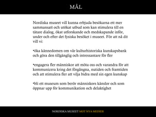 MÅL Nordiska museet vill kunna erbjuda besökarna ett mer sammansatt och utökat utbud som kan stimulera till en tätare dialog, ökat utforskande och medskapande inför, under och efter det fysiska besöket i museet. För att nå dit vill vi: öka kännedomen om vår kulturhistoriska kunskapsbank och göra den tillgänglig och intressantare för fler engagera fler människor att möta oss och varandra för att kommunicera kring det förgångna, nutiden och framtiden och att stimulera fler att vilja bidra med sin egen kunskap bli ett museum som berör människors känslor och som öppnar upp för kommunikation och delaktighet  NORDISKA MUSEET  MOT NYA MEDIER 