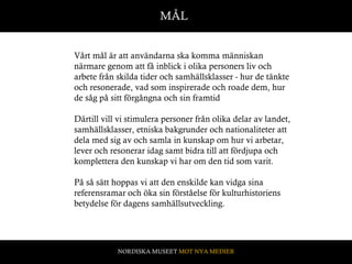 MÅL Vårt mål är att användarna ska komma människan närmare genom att få inblick i olika personers liv och arbete från skilda tider och samhällsklasser - hur de tänkte och resonerade, vad som inspirerade och roade dem, hur de såg på sitt förgångna och sin framtid Därtill vill vi stimulera personer från olika delar av landet, samhällsklasser, etniska bakgrunder och nationaliteter att dela med sig av och samla in kunskap om hur vi arbetar, lever och resonerar idag samt bidra till att fördjupa och komplettera den kunskap vi har om den tid som varit.  På så sätt hoppas vi att den enskilde kan vidga sina referensramar   och öka sin förståelse för kulturhistoriens betydelse för dagens samhällsutveckling.   NORDISKA MUSEET  MOT NYA MEDIER 