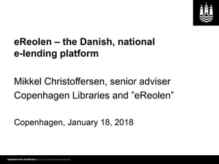 eReolen – the Danish, national
e-lending platform
Mikkel Christoffersen, senior adviser
Copenhagen Libraries and ”eReolen”
Copenhagen, January 18, 2018
 