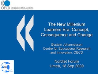 The New Millenium
 Learners Era: Concept,
Consequence and Change

     Øystein Johannessen
Centre for Educational Research
    and Innovation, OECD

      Nordlet Forum
    Umeå, 18 Sep 2009
 