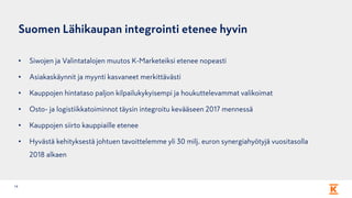 Suomen Lähikaupan integrointi etenee hyvin
• Siwojen ja Valintatalojen muutos K-Marketeiksi etenee nopeasti
• Asiakaskäynnit ja myynti kasvaneet merkittävästi
• Kauppojen hintataso paljon kilpailukykyisempi ja houkuttelevammat valikoimat
• Osto- ja logistiikkatoiminnot täysin integroitu kevääseen 2017 mennessä
• Kauppojen siirto kauppiaille etenee
• Hyvästä kehityksestä johtuen tavoittelemme yli 30 milj. euron synergiahyötyjä vuositasolla
2018 alkaen
14
 