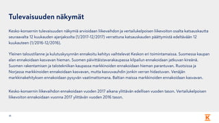 Tulevaisuuden näkymät
Kesko-konsernin tulevaisuuden näkymiä arvioidaan liikevaihdon ja vertailukelpoisen liikevoiton osalta katsauskautta
seuraavalta 12 kuukauden ajanjaksolta (1/2017-12/2017) verrattuna katsauskauden päättymistä edeltävään 12
kuukauteen (1/2016-12/2016).
Yleinen taloustilanne ja kulutuskysynnän ennakoitu kehitys vaihtelevat Keskon eri toimintamaissa. Suomessa kaupan
alan ennakoidaan kasvavan hieman. Suomen päivittäistavarakaupassa kilpailun ennakoidaan jatkuvan kireänä.
Suomen rakentamisen ja talotekniikan kaupassa markkinoiden ennakoidaan hieman parantuvan. Ruotsissa ja
Norjassa markkinoiden ennakoidaan kasvavan, mutta kasvuvauhdin jonkin verran hidastuvan. Venäjän
markkinakehityksen ennakoidaan pysyvän vaatimattomana. Baltian maissa markkinoiden ennakoidaan kasvavan.
Kesko-konsernin liikevaihdon ennakoidaan vuoden 2017 aikana ylittävän edellisen vuoden tason. Vertailukelpoisen
liikevoiton ennakoidaan vuonna 2017 ylittävän vuoden 2016 tason.
25
 