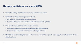Keskon uudistumisen vuosi 2016
4
• Liikevaihto kääntyi merkittävään kasvuun ja kannattavuus parani
• Päivittäistavarakaupan strategia eteni vahvasti
• K-Market- ja K-Citymarket-ketjujen uudistus
• Suomen Lähikaupan oston myötä yli 400 uutta kauppaa K-ryhmään
• Uusi rakentamisen ja talotekniikan kaupan toimiala
• Onnisen osto vahvisti merkittävästi kilpailukykyä B2B-kaupassa
• Uudella Kesko Senukailla voimakas kasvustrategia Baltiassa
• Merkittävää edistymistä digitaalisissa palveluissa: ruoan verkkokauppa, K-ruoka app, K-rauta.fi, Caara.fi, Plussan
digitalisaatio jne.
 