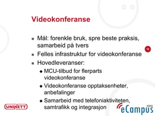 Videokonferanse

   Mål: forenkle bruk, spre beste praksis,
    samarbeid på tvers                         10

   Felles infrastruktur for videokonferanse
   Hovedleveranser:
     MCU-tilbud for flerparts
      videokonferanse
     Videokonferanse opptaksenheter,
      anbefalinger
     Samarbeid med telefoniaktiviteten,
      samtrafikk og integrasjon
 