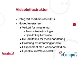 Videoinfrastruktur

   Integrert medieinfrastruktur
   Hovedleveranser                        12

       Veikart for investering
          Automatiserte    løsninger
          Fjerndrift og fjernstøtte

     IKT-arkitektur for mediehåndtering
     Pilotering av streamingtjeneste

     Eksperiment med videoportal/Mina

     OpenCourseWare-portal?
 