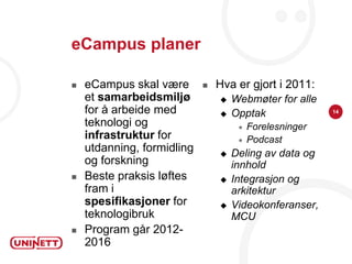 eCampus planer

   eCampus skal være          Hva er gjort i 2011:
    et samarbeidsmiljø             Webmøter for alle
    for å arbeide med              Opptak               14

    teknologi og                        Forelesninger
    infrastruktur for                   Podcast
    utdanning, formidling          Deling av data og
    og forskning                    innhold
   Beste praksis løftes           Integrasjon og
    fram i                          arkitektur
    spesifikasjoner for            Videokonferanser,
    teknologibruk                   MCU
   Program går 2012-
    2016
 