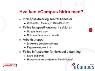 Hva kan eCampus bidra med?
   Innkjøpsavtaler og sentral tjenester
       Webmøter, AV-utstyr, CloudStor etc
   Felles fagspesifikasjoner i sektoren
                                                   17
       Utrede felles krav
       Dokumentere beste praksis
   Arbeidsgrupper
       Diskutere problemstillinger
       Fagseminar, webinar…
   Felles infrastruktur for fleksibel utdanning
       Sikre skalering
       Hva prioriteres av dere for Nord-Norge?
 