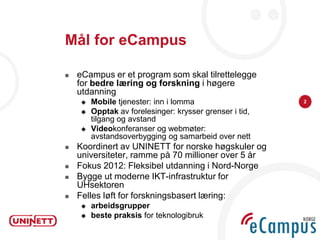Mål for eCampus

   eCampus er et program som skal tilrettelegge
    for bedre læring og forskning i høgere
    utdanning
       Mobile tjenester: inn i lomma                    2

       Opptak av forelesinger: krysser grenser i tid,
        tilgang og avstand
       Videokonferanser og webmøter:
        avstandsoverbygging og samarbeid over nett
   Koordinert av UNINETT for norske høgskuler og
    universiteter, ramme på 70 millioner over 5 år
   Fokus 2012: Fleksibel utdanning i Nord-Norge
   Bygge ut moderne IKT-infrastruktur for
    UHsektoren
   Felles løft for forskningsbasert læring:
       arbeidsgrupper
       beste praksis for teknologibruk
 