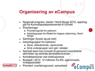 Organisering av eCampus

   Nasjonalt program, starter i Nord-Norge 2012, oppdrag
    gitt fra Kunnskapsdepartementet til Uninett
   Prioriteringer
                                                                3
        Prioriteringsråd fra sektoren
        Arbeidsgruppe fra Rådet for høgere utdanning i Nord-
         Norge
   Samlinger (fysisk og på nett)
   Arbeidsgrupper fra sektoren
        Åpne, diskuterende, utprøvende
        Små undergrupper som går i detaljer
   Sentralt team hos Uninett (6 personer) koordinerer
    aktiviteter og sentrale tjenesteleveranser
   Kontaktpersoner ved institusjonene
   Budsjett i 2012: 12 millioner fra KD, egeninnsats,
    innkjøpsavtaler
   Prioritert: overføringsverdi, samarbeid
 