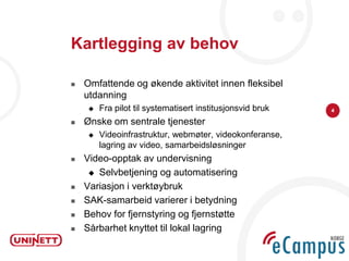 Kartlegging av behov

   Omfattende og økende aktivitet innen fleksibel
    utdanning
        Fra pilot til systematisert institusjonsvid bruk   4

   Ønske om sentrale tjenester
        Videoinfrastruktur, webmøter, videokonferanse,
         lagring av video, samarbeidsløsninger
   Video-opptak av undervisning
      Selvbetjening og automatisering

   Variasjon i verktøybruk
   SAK-samarbeid varierer i betydning
   Behov for fjernstyring og fjernstøtte
   Sårbarhet knyttet til lokal lagring
 
