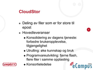 CloudStor

   Deling av filer som er for store til
    epost                                   8

   Hovedleveranser
     Konsolidering av dagens tjeneste:
      forbedre brukeropplevelse,
      tilgjengelighet
     Utrulling: øke kunnskap og bruk

     Programvareutvikling: fjerne flash,
      flere filer i samme opplasting
     Konsortieledelse
 