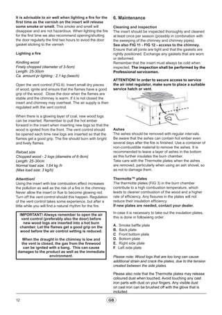 12 GB
It is advisable to air well when lighting a fire for the
first time as the varnish on the insert will release
some smoke or smell. This smoke and smell will
disappear and are not hazardous. When lighting the fire
for the first time we also recommend opening/shutting
the door regularly the first two hours to aviod the door
gasket sticking to the varnish
Lighting a fire
Kindling wood
Finely chopped (diameter of 3-5cm)
Length: 25-30cm
Ca. amount pr lighting : 2,1 kg (beech)
Open the vent control (FIG 6). Insert small dry pieces
of wood, ignite and ensure that the flames have a good
grip of the wood. Close the door when the flames are
stable and the chimney is warm. If it is not closed the
insert and chimney may overheat. The air supply is then
regulated with the vent control.
When there is a glowing layer of coal, new wood logs
can be inserted. Remember to pull the hot ember
forward in the insert when inserting new logs so that the
wood is ignited from the front. The vent control should
be opened each time new logs are inserted so that the
flames get a good grip. The fire should burn with bright
and lively flames.
Reload size
Chopped wood - 2 logs (diametre of 6-9cm)
Length: 25-30cm
Normal load size. 1,64 kg /h
(Max load size: 3 kg/h)
Attenttion!
Using the insert with low combustion effect increases
the pollution as well as the risk of a fire in the chimney.
Never allow the insert or flue to become glowing red.
Turn off the vent control should this happen. Regulation
of the vent control takes some experience, but after a
little while you will find a natural rhythm for the fire.
IMPORTANT! Always remember to open the air
vent control (preferably also the door) before
new wood logs are inserted into a hot burn
chamber. Let the flames get a good grip on the
wood before the air control setting is reduced.
When the draught in the chimney is low and
the vent is closed, the gas from the firewood
can be ignited with a bang. This can cause
damages to the product as well as the immediate
environment.
6. Maintenance
Cleaning and inspection		
The insert should be inspected thoroughly and cleaned
at least once per season (possibly in combination with
the sweeping of the chimney and chimney pipes).
See also FIG 11 - FIG 12 - access to the chimney.
Ensure that all joints are tight and that the gaskets are
rightly positioned. Exchange any gaskets that are worn
or deformed.
Remember that the insert must always be cold when
inspected. The inspection shall be performed by the
Professional servicemen.
ATTENTION! In order to secure access to service
the air inlet regulator, make sure to place a suitable
service hatch or vent.
Ashes
The ashes should be removed with regular intervals.
Be aware that the ashes can contain hot ember even
several days after the fire is finished. Use a container of
non-combustible material to remove the ashes. It is
recommended to leave a layer of ashes in the bottom
as this further insulates the burn chamber.
Take care with the Thermotte plates when the ashes
are removed, particularly when using an ash shovel, so
as not to damage them.
Thermotte™ plates
The thermotte plates (FIG 3) in the burn chamber
contribute to a high combustion temperature, which
leads to cleaner combustion of the wood and a higher
rate of efficiency. Any fissures in the plates will not
reduce their insulation efficiency.
If new plates are needed, contact your dealer.
In case it is necessary to take out the insulation plates,
this is done in followieng order.
A.	 Smoke baffle plate
B. Back plate
C. Front bottom plate
D. Bottom plate
E. Right side plate
F. Left side plate
Please note: Wood logs that are too long can cause
additional strain and crack the plates, due to the tension
created between the side plates.
Please also note that the Thermotte plates may release
coloured dust when touched. Avoid touching any cast
iron parts with dust on your fingers. Any visible dust
on cast iron can be brushed off with the glove that is
included.
 