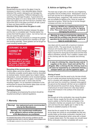 13GB
Door and glass
Should there be any soot on the glass it may be
necessary to clean it. Use dedicated glass cleaner.
(Attention! Be careful, detergents can damage the
varnish and the gaskets). If different detergents are
used they may damage the glass. A good advice for
cleaning the glass is to use a damp cloth or kitchen roll
paper and apply some ash from the burn chamber. Rub
around the soot on the glass and finish off with a piece
of clean and damp kitchen roll paper.
Attention! Only clean when the glass is cold.
Check regularly that the transition between the glass
and the door is completely tight. Possibly tighten the
screws that hold the glass in place - but not too hard, as
this can cause the glass to crack.
Periodically, it may be necessary to change the gaskets
on the door to ensure that the burn chamber is air tight
and working optimally. These gaskets can be bought as
a set including ceramic glue.
Ceramic glass should
be disposed of as resid-
ual waste, together with
pottery and porcelain
CERAMIC GLASS
CANNOT BE
RECYCLED
Recycling of the ceramic glass
Ceramic glass cannot be recycled. Old glass, breakage
or otherwise unusable ceramic glass must be discarded
as residual waste. Ceramic glass has a higher melting
temperature, and can therefore not be recycled together
with glass. If mixed with ordinary glass, it would damage
the raw material and could, in worst case end the
recycling of glass. It is an important contribution to the
environment to ensure that ceramic glass does not end
up with the recycling of ordinary glass.
Packaging recycle
The packaging accompanying the product should be
recycled according to national regulations.
7. Warranty
Warning! Use replacement parts recommended
only by the Manufacturer.
Warning! Any unauthorized modification
of the appliance without written permission
of the Manufacturer are prohibited.
For detailed description of the warranty conditions see the
enclosed warranty card or visit our website www.nordpeis.com
The CE mark is placed on the side of the insert.
8. Advice on lighting a fire
The best way to light a fire is with the use of lightening
briquettes and dry kindling wood. Newspapers cause a
lot of ash and the ink is damaging for the environment.
Advertising flyers, magazines, milk cartons and similar
are not suitable for lighting a fire. Good air supply is
important at ignition. When the flue is hot the draught
increases and door can be closed.
Warning: NEVER use a lighting fuel such as
petrol, karosine, alcohol or similar for lighting
a fire. This could cause injury to you as well as
damaging the product.
Use clean and dry wood with a maximum moisture
content of 20%. The wood should be dried for a
minimum of 6 months after it is cut. Humid wood
requires a lot of air for the combustion, as extra energy/
heat is required for drying the humid wood and the heat
effect is therefore minimal. This in addition creates soot
in the chimney with the risk of creosote and chimney
fire.
In case of a chimney fire, close the door and air
supplies on the stove / insert and call the Fire
Brigade. After a chimney fire the chimney must in
all cases be inspected by an authorized chimney
sweeper before you use the appliance again.
Storing of wood
In order to ensure that the wood is dry, the tree should
be cut in winter and stored during the summer, covered
and in a location with adequate ventilation. The wood
pile must never be covered by a tarpaulin lying against
the ground as the tarpaulin will then act as a sealed lid
that will prevent the wood from drying. Always keep a
small amount of wood indoors for a few days before
use so that moisture in the surface of the wood can
evaporate.
Usage
Not enough air to the combustion may cause the glass
to soot. Hence, supply the fire with air just after the
wood is added, so that the flames and gases in the
combustion chamber are properly burnt. Open the air
vent and have the door slightly ajar in order for the
flames to establish properly on the wood.
Note that the air supply for the combustion also can
be too large and cause an uncontrollable fire that very
quickly heats up the whole combustion chamber to an
extremely high temperature (when using with a closed
or nearly closed door). For this reason you should never
fill the combustion chamber completely with wood.
Warning: In order to avoid injuries, please be
aware that the surfaface may become hot during
operation.be hot and that extra care need to be
taken to avoid skin burn.
 