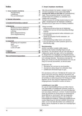 Index
1. Innan insatsen monteras  16
	Skorstensdrag	 16
	Lufttillförsel 				 16
	 Krav på eldstadsplan 17
2. Teknisk information 			 17
3. Avstånd till brännbara material  17
4. Montering			 		 18
	 Montera de främre stödbenen 	 18
	 Montera det bakre fästbenet	 18
	 Luftintag	 18
	 Bakre rökgasanslutning		 18
	 Övre rökgasanslutning 	 18
	
5. Första tändning 		 18
6. Underhåll					 19
	 Rengöring och inspektion		 19
	 Aska 					 19
	 Thermotte™				 19
	 Lucka och glas 				 19
7. Garanti					 20
8. Eldningstips 				 20
Råd vid förbränningsproblem 			 21
1. Innan insatsen monteras
Alla våra produkter har testats i enlighet med de
senaste europeiska kraven samt enligt norsk
standard NS 3058 och NS 3059 där partikeltestning
ingår. Flera europeiska länder har dock lokala
bestämmelser för installation av eldstäder som
regelbundet omarbetas.
Kunden ansvarar för att följa bestämmelserna som
gäller i landet/regionen där eldstaden installeras.
Nordpeis AS tar inget ansvar för felaktig installation.
Viktiga kontroller
(observera att denna lista inte är fullständig):
• avstånd från kaminen till brännbara/lättantändliga
material
• krav på isoleringsmaterial mellan eldstadens ram
och bakplatta
• storlek på golvplåtar framför eldstaden, om
sådana krävs
• rökrörsanslutning mellan kamin och skorsten
• krav på isolering om röken passerar genom en
lättantändlig vägg
Skorstensdrag
Jämfört med äldre modeller ställer dagens
renbrännande insatser betydligt högre krav på
skorstenen. Om skorstenen inte har rätt mått eller är
i dåligt skick spelar det ingen roll hur bra eldstaden
är. Draget beror huvudsakligen på rökgastemperatur,
utomhustemperatur, lufttillförsel samt skorstenens höjd
och invändiga diameter. Skorstenens diameter får
aldrig vara mindre än rök-/skorstensstosen.För krav på
drag vid nominell värmeeffekt, se teknisk tabell.
Draget ökar när:
•	 skorstenen blir varmare än utomhusluften
•	 skorstenens aktiva längd över eldstaden ökas
•	 lufttillförseln till förbränningen är god
Om skorstenen är för stor i förhållande till insatsen kan
det bli svårt att få rätt drag, eftersom skorstenen inte
värms upp tillräckligt. I sådana fall kan det vara lämpligt
att kontakta en sakkunnig person för förslag på möjliga
åtgärder. Ett för stort drag kan begränsas med en
dragbegränsare. Kontakta en sotare vid behov.
Lufttillförsel (= mm AIR)
En sats för friskluftstillförsel finns som tillval. Denna
sats säkerställer att lufttillförseln påverkas mindre av
ventilationssystem, köksfläktar och andra förhållanden
som kan skapa undertryck i rummet. Vi rekommenderar
starkt att produkten är konstruerad och förberedd för
direkt tillförsel av utomhusluft i alla nya byggnader.
Även i äldre hus rekommenderar vi att en sats för
friskluftstillförsel installeras. Otillräcklig lufttillförsel kan
orsaka dåligt drag och därmed ineffektiv förbränning,
vilket i sin tur kan leda till problem som sotfläckar på
glaset, sämre utnyttjande av veden och sotavlagringar i
skorstenen.
16 SE
 
