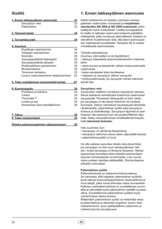 Sisältö
1. Ennen takkasydämen asennusta 		 23
	 Savupiipun veto				 23
	 Palamisilma 				 23
2. Tekniset tiedot 			 24
3. Turvaetäisyydet	 		 24
4. Asennus 			 	
	 Etujalkojen asentaminen 	 24
	 Takajalan asentaminen 		 24
	 Ilmanotto			 25
	 Savupiippuliitäntä taaksepäin	 25
	 Savupiippuliitäntä ylöspäin	 25
	 Etulämpökilven asentaminen 	 25
	 Monitoimikahva 		 25
	 Toiminnan tarkastus		 25
	 Luukun sulkumekanismin deaktivoiminen 25
	
5. Tulen sytyttäminen ensimmäistä kertaa 23
6. Kunnossapito			 24
	 Puhdistus ja tarkistus		 24
	 Tuhkat 				 24
	 Thermotte™			 24
	 Luukku ja lasi 			 24
	 Keraamisen lasin kierrättäminen		 26
7. Takuu			 	 25
8. Tulen sytytysohjeet 		 25
Ohjeita palamisongelmien ratkaisemiseen 26
1. Ennen takkasydämen asennusta
Kaikki tuotteemme on testattu uusimpien euroop-
palaisten vaatimusten mukaisesti ja norjalaisten
standardien NS 3058 ja NS 3059 mukaisesti, joihin
sisältyvät myös hiukkastestit. Useilla eurooppalaisil-
la mailla on takkojen asennusta koskevia paikallisia
määräyksiä, jotka muuttuvat säännöllisesti. Asiakas on
velvollinen huolehtimaan siitä, että takan asennuspai-
kan määräyksiä noudatetaan. Nordpeis AS ei vastaa
virheellisestä asennuksesta.
Tärkeää tarkistettavaa
(huomaa, että luettelo ei ole täydellinen):
• etäisyys tulipesästä syttyviin/tulenarkoihin materiaa-
leihin
• takan kuoren ja takaseinän väliset eristysmateriaalit/
vaatimukset
• takan eduslaatan koko tarvittaessa
• tulipesän ja savupiipun välinen savuputki
• eristysvaatimukset, jos savuputki menee tulenaran
seinän läpi
Savupiipun veto
Vanhempiin malleihin verrattuna nykypäivän takkasy-
dämet asettavat merkittävästi tiukemmat vaatimukset
savupiipulle. Paraskaan takkasydän ei toimi oikein,
jos savupiippu ei ole oikean kokoinen tai hyvässä
kunnossa. Vetoon vaikuttavat savukaasujen lämpötila,
ulkolämpötila, palamisilman syöttö sekä savupiipun
korkeus ja sisähalkaisija. Savupiipun läpimitta ei saisi
koskaan olla pienempi kuin savuputken/liittimen läpi-
mitta. Katso vetovaatimukset nimellisellä lämmityste-
holla teknisistä tiedoista .
Veto suurenee, kun:
• savupiippu on ulkoilmaa lämpimämpi
• savupiipun aktiivinen pituus takan yläpuolella kasvaa
• palamisilmansyöttö on hyvä
Voi olla vaikeaa saavuttaa oikeita veto-olosuhteita,
jos savupiippu on liian suuri takkasydämeen näh-
den, koska savupiippu ei lämpene tarpeeksi. Näissä
tapauksissa kannattaa ottaa yhteyttä asiantuntijaan
sopivien toimenpiteiden arvioimiseksi. Liian suurta
vetoa voidaan rajoittaa säätöpellillä. Ota tarvittaessa
yhteyttä nuohoojaan.
Palamisilman syöttö
Palamisilmasarja on saatavana lisävarusteena.
Se varmistaa, että tulipesän palamisilman syöttöön
eivät vaikuta ilmanvaihtojärjestelmä, liesituulettimet ja
muut tekijät, jotka voivat aiheuttaa vetoa huoneeseen.
Kaikissa uudisrakennuksissa on suositeltavaa suunni-
tella ja valmistella tuote palamisilman syötölle suoraan
ulkoa. Suosittelemme palamisilman syöttöä myös
vanhemmissa rakennuksissa.
Riittämätön palamisilman syöttö voi heikentää vetoa
ja palamistehoa ja aiheuttaa ongelmia: luukun lasin
nokeentuminen, puun epätäydellinen palaminen ja
nokikerrostumia savupiipussa.
22 FI
 
