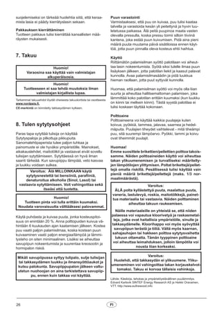 suojelemiseksi on tärkeää huolehtia siitä, että keraa-
mista lasia ei päädy kierrätyslasin sekaan.
Pakkauksen kierrättäminen
Tuotteen pakkaus tulisi kierrättää kansallisten mää-
räysten mukaisesti.
7. Takuu
Tarkemmat takuuehdot löydät oheisesta takuukortista tai osoitteesta
www.nordpeis.fi.
CE-merkintä on kiinnitetty takkasydämen kylkeen.
8. Tulen sytytysohjeet
Paras tapa sytyttää tulisija on käyttää
Sytytyspaloja ja pilkottuja pikkupuita.
Sanomalehtipaperista tulee paljon tuhkaa ja
painomuste ei ole hyväksi ympäristölle. Mainokset,
aikakauslehdet, maitotölkit ja vastaavat eivät sovellu
tulisijan sytyttämiseen. Sytyttäessä on hyvä ilman
saanti tärkeää. Kun savupiippu lämpiää, veto kasvaa
ja luukku voidaan sulkea.
Käytä puhdasta ja kuivaa puuta, jonka kosteuspitoi-
suus on enintään 20 %. Anna polttopuiden kuivua vä-
hintään 6 kuukauden ajan kaatamisen jälkeen. Kostea
puu vaatii paljon palamisilmaa, koska kostean puun
kuivaaminen vaatii paljon energiaa/lämpöä ja lämmi-
tysteho on siten minimaalinen. Lisäksi se aiheuttaa
savupiipun nokeentumista ja suurentaa kreosootin ja
hormipalon riskiä.
Huomio!
Varaosina saa käyttää vain valmistajan
alkuperäisosia.
Huomio!
Tuotteeseen ei saa tehdä muutoksia ilman
valmistajan kirjallista lupaa.
Varoitus: Älä MILLOINKAAN käytä
sytytysnestettä tai bensiiniä, parafiiniä,
denaturoitua alkoholia (Sinol, Lasol) tai
vastaavia sytyttämiseen. Voit vahingoittaa sekä
itseäsi että tuotetta.
Huomio!
Tuotteen pinta voi tulla erittäin kuumaksi.
Noudata varovaisuutta välttääksesi palovammat.
Mikäli savupiipussa syttyy tulipalo, sulje tulisijan
tai takkasydämen luukku ja ilmansyöttöaukot ja
kutsu palokunta. Savupiippupalon jälkeen valtu-
utetun nuohoojan on aina tarkistettava savupiip-
pu, ennen kuin takkaa voi käyttää.
Puun varastointi
Varmistaaksesi, että puu on kuivaa, puu tulisi kaataa
talvella ja varastoida kesän yli peitettynä ja hyvin tuu-
letetussa paikassa. Älä peitä puupinoa maata vasten
olevalla pressulla, koska pressu toimii silloin tiiviinä
kantena, joka estää puun kuivumisen. Pidä aina pieni
määrä puuta muutama päivä sisätiloissa ennen käyt-
töä, jotta puun pinnalla oleva kosteus ehtii haihtua.
Käyttö
Riittämätön palamisilman syöttö palotilaan voi aiheut-
taa lasin nokeentumista. Syötä siksi tulelle ilmaa puun
lisäyksen jälkeen, jotta palotilan liekit ja kaasut palavat
kunnolla. Avaa palamisilmasäädin ja pidä luukkua
hieman raollaan, jotta puut syttyvät kunnolla.
Huomaa, että palamisilman syöttö voi myös olla liian
suurta ja aiheuttaa hallitsemattoman palamisen, joka
lämmittää koko palotilan erittäin kuumaksi (kun luukku
on kiinni tai melkein kiinni). Tästä syystä palotilaa ei
tulisi koskaan täyttää kokonaan.
Polttoaine
Polttoaineena voi käyttää kaikkia puulajeja kuten
koivua, pyökkiä, tammea, jalavaa, saarnea ja hedel-
mäpuita. Puulajien tiheydet vaihtelevat - mitä tiheämpi
puu, sitä suurempi lämpöarvo. Pyökki, tammi ja koivu
ovat tiheimmät puulajit.
Huomaa!
Emme suosittele brikettien/pellettien polttoa takois-
samme. Näiden polttoaineiden käyttö voi aiheuttaa
takan ylikuumenemisen ja turvalliseksi määritelty-
jen lämpötilojen ylittymisen. Poltat brikettejä/pellet-
tejä omalla riskillä. Pesällisessä tulisi käyttää vain
pieniä määriä brikettejä/pellettejä (maks. 1/3 nor-
maalimäärästä).
Lähde: Käsikirja, tehokas ja ympäristöystävällinen puulämmitys.
Edvard Karlsvik SINTEF Energy Research AS ja Heikki Oravainen,
VTT. http://www.eufirewood.info
Varoitus:
ÄLÄ polta kyllästettyä puuta, maalattua puuta,
vaneria, lastulevyä, roskia, maitotölkkejä, painet-
tua materiaalia tai vastaavia. Näiden polttaminen
aiheuttaa takuun raukeamisen.
Näille materiaaleille on yhteistä se, että niiden
palaessa voi vapautua kloorivetyä ja raskasmetal-
leja, jotka ovat haitallisia ympäristölle, sinulle ja
takkasydämelle. Kloorihappo voi myös syövyttää
savupiipun terästä ja tiiliä. Vältä myös kaarnan,
sahajauhojen tai hakkeen polttoa sytytysvaihetta
lukuun ottamatta. Tämän tyyppinen polttoaine
voi aiheuttaa leimahduksen, jolloin lämpötila voi
nousta liian korkeaksi.
Varoitus:
Huolehdi, että takkasydän ei ylikuumene. Yliku-
umeneminen voi vahingoittaa takan korjauskelvot-
tomaksi. Takuu ei korvaa tällaisia vahinkoja.
26 FI
 