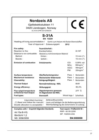 Gjellebekkstubben 11
3420 Lierskogen, Norway
(*) Read and follow the manual /
Heating of living accomodation /
S-31A
Double allocation is acceptable /
EN 13229
SN:000000
Test report /
RRF- 40 09 2200
Art 15a B-VG;
BImSchV 1,2
NS: 3058/3059
Complies with /
Intermittent burning /
Kamin zum Heizen mit festen Brennstoffen
Fire safety: Feuersicherheit :
Reaction to fire: Brandverhalten:
Distance to non combustible: Abstand zu nicht brennbaren Material
Behind :
Beside :
Hinten :
Seitlich :
15 mm (*)
15 mm (*)
Emission of combustion Emissionwerte: CO: 0,09% vol
NOx: 98mg/m
3
OGC: 94mg/m
3
PM:
Surface temperature: Oberflachentemperatur: Pass / Bestanden
Machanical resistance: Mechanischer Widerstand: Pass / Bestanden
Cleanability: Reinigungsfähigkeit: Pass / Bestanden
Thermal Output Nennwärmeleistung - NWL 6kW
Energy efficiency: Wirkungsgrad: 80,4%
Flue spigot temperature
at Nominal heat Output:
Abgastemperatur gemessen
im Abgasstutzen bei NWL:
277 C
Fuel types: Wood logs /Brennstoff: Scheitholz
Zeitbrandfeuerstätte
Mehrfachbelegung des Schornsteins ist zulässig
Lesen und befolgen Sie die Bedienungsanleitung
A1 WT
20mg/m
3
O
S-31A-CPR-2012/06/20
Enspricht folgenden Standards: Prüfbericht Nr :
Nordpeis AS
Year of Approval / Zulassungsjahr 2012
SP: 102044.24A
37
 