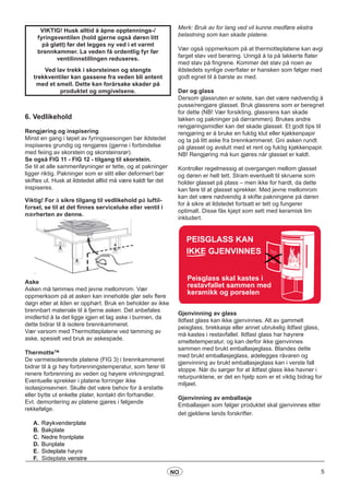 5NO
VIKTIG! Husk alltid å åpne opptennings-/
fyringsventilen (hold gjerne også døren litt
på gløtt) før det legges ny ved i et varmt
brennkammer. La veden få ordentlig fyr før
ventilinnstillingen reduseres.
Ved lav trekk i skorsteinen og stengte
trekkventiler kan gassene fra veden bli antent
med et smell. Dette kan forårsake skader på
produktet og omgivelsene.
6. Vedlikehold
Rengjøring og inspisering		
Minst en gang i løpet av fyringssesongen bør ildstedet
inspiseres grundig og rengjøres (gjerne i forbindelse
med feiing av skorstein og skorsteinsrør).
Se også FIG 11 - FIG 12 - tilgang til skorstein.
Se til at alle sammenføyninger er tette, og at pakninger
ligger riktig. Pakninger som er slitt eller deformert bør
skiftes ut. Husk at ildstedet alltid må være kaldt før det
inspiseres.
Viktig! For å sikre tilgang til vedlikehold på luftil-
førsel, se til at det finnes serviceluke eller ventil i
nærherten av denne.
Aske
Asken må tømmes med jevne mellomrom. Vær
oppmerksom på at asken kan inneholde glør selv flere
døgn etter at ilden er opphørt. Bruk en beholder av ikke
brennbart materiale til å fjerne asken. Det anbefales
imidlertid å la det ligge igjen et lag aske i bunnen, da
dette bidrar til å isolere brennkammeret.
Vær varsom med Thermotteplatene ved tømming av
aske, spesielt ved bruk av askespade.
Thermotte™
De varmeisolerende platene (FIG 3) i brennkammeret
bidrar til å gi høy forbrenningstemperatur, som fører til
renere forbrenning av veden og høyere virkningsgrad.
Eventuelle sprekker i platene forringer ikke
isolasjonsevnen. Skulle det være behov for å erstatte
eller bytte ut enkelte plater, kontakt din forhandler.
Evt. demontering av platene gjøres i følgende
rekkefølge.
A.	Røykvenderplate
B.	Bakplate
C.	Nedre frontplate
D.	Bunplate
E.	 Sideplate høyre
F.	 Sideplate venstre
Merk: Bruk av for lang ved vil kunne medføre ekstra
belastning som kan skade platene.
Vær også oppmerksom på at thermotteplatene kan avgi
farget støv ved berøring. Unngå å ta på lakkerte flater
med støv på fingrene. Kommer det støv på noen av
ildstedets synlige overflater er hansken som følger med
godt egnet til å børste av med.
Dør og glass
Dersom glassruten er sotete, kan det være nødvendig å
pusse/rengjøre glasset. Bruk glassrens som er beregnet
for dette (NB! Vær forsikting, glassrens kan skade
lakken og pakninger på dørrammen). Brukes andre
rengjøringsmidler kan det skade glasset. Et godt tips til
rengjøring er å bruke en fuktig klut eller kjøkkenpapir
og ta på litt aske fra brennkammeret. Gni asken rundt
på glasset og avslutt med et rent og fuktig kjøkkenpapir.
NB! Rengjøring må kun gjøres når glasset er kaldt.
Kontroller regelmessig at overgangen mellom glasset
og døren er helt tett. Stram eventuelt til skruene som
holder glasset på plass – men ikke for hardt, da dette
kan føre til at glasset sprekker. Med jevne mellomrom
kan det være nødvendig å skifte pakningene på døren
for å sikre at ildstedet fortsatt er tett og fungerer
optimalt. Disse fås kjøpt som sett med keramisk lim
inkludert.
Peisglass skal kastes i
restavfallet sammen med
keramikk og porselen
PEISGLASS KAN
IKKE GJENVINNES
Gjenvinning av glass
Ildfast glass kan ikke gjenvinnes. Alt av gammelt
peisglass, brekkasje eller annet ubrukelig ildfast glass,
må kastes i restavfallet. Ildfast glass har høyrere
smeltetemperatur, og kan derfor ikke gjenvinnes
sammen med brukt emballasjeglass. Blandes dette
med brukt emballasjeglass, ødelegges råvaren og
gjenvinning av brukt emballasjeglass kan i verste fall
stoppe. Når du sørger for at ildfast glass ikke havner i
returpunktene, er det en hjelp som er et viktig bidrag for
miljøet.
Gjenvinning av emballasje
Emballasjen som følger produktet skal gjenvinnes etter
det gjeldene lands forskrifter.
 
