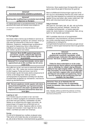 6 NO
7. Garanti
For utførlig beskrivelse av garantibestemmelser, se vedlagte
garantikort eller besøk våre nettsider www.nordpeis.no
CE merkingen er plassert på varmeskjoldet bak på
innsatsen.
8. Fyringstips
Den beste måten å tenne opp et ildsted er ved bruk av
opptenningsbriketter og kløyvet, tørr småved. Aviser gir
mye aske og trykksverten er ikke bra for miljøet.
Reklamer, magasiner, melkekartonger og lignende er
ikke egnet for opptenning. Det er viktig med god
lufttilførsel ved opptenning. Når skorsteinen blir varm
øker trekken og døren kan lukkes
Advarsel: Bruk ALDRI opptenningsvæske
som bensin, parafin, rødsprit eller lignende
til opptenning. Du kan skade både deg selv
og produktet.
Bruk alltid ren og tørr ved med et maksimalt fuktinnhold
på 20% / min. 16%. Veden bør minimum tørkes et halvt
år etter hugging. Fuktig ved krever mye luft til
forbrenningen og det må brukes ekstra energi/varme til
å tørke ut det fuktige treet. Dette gir mindre
varmeavgivelse til omgivelsene samtidig som det fører
til sotdannelse på glasset og i skorsteinen, med fare for
beksot og skorsteinsbrann.
Lagring av ved
For å forsikre seg om at veden er tørr, bør treet
felles om vinteren og lagres om sommeren under tak
på et sted med god utlufting. Vedstabelen må aldri
dekkes av en presenning som ligger mot jorden, da
presenningen vil fungere som et tett lokk som vil
forhindre veden i å tørke. Oppbevar alltid en mindre
mengde ved innendørs i noen dager før bruk, slik at
fukten i overflaten på veden kan fordampe.
Fyring
For lite luft til ildstedet kan medføre at glasset sotes.
Tilfør derfor luft til bålet like etter at brenselet er lagt
på, slik at det er flammer i brennkammeret og gassene
Advarsel!
Kun bruk reservedeler anbefalt av produsent.
Advarsel!
Endring eller modifisering av produktet skal skriflig
godkjennes av Nordpeis
Advarsel! For å unngå brannskader, må du være
oppmerksom på at alle overflater kan bli varme
under bruk.
NB! Dersom pipebrann skulle oppstå, lukk døren,
steng forbrenningsluften og ring brannvesenet.
Etter en pipebrann skal pipen og ildstedet alltid
inspiseres av autorisert personell før disse tas i
bruk igjen.
forbrennes. Åpne opptennings-/fyringsventilen og ha
gjerne døren litt på gløtt til flammene får godt tak.
Merk at lufttilførsel til forbrenningen også kan bli for
stor og gi en ukontrollerbar flamme som svært raskt vil
varme opp hele ildstedet til en ekstremt høy temperatur
(gjelder fyring med lukket, eller nesten lukket dør). Fyll
derfor aldri brennkammeret helt opp med ved.
Valg av brensel
Alle typer tre, som bjørk, bøk, eik, alm, ask og frukttre
kan brukes som brensel i ildstedet. Tresorter har
forskjellige hardhetsgrader - jo høyere egenvekt
veden har, desto høyere er energiverdien. Bøk, eik og
bjørk har den høyeste egenvekten.
NB! Vi anbefaler ikke bruk av fyringsbriketter/
kompaktved i våre brennkamre, da disse produktene
kan utvikle vesentlig høyere temperatur enn
installasjonen er beregnet for.
Fyringsbriketter/kompaktved anvendes på eget ansvar
og bruk av denne typen brensel kan føre til at garantien
bortfaller.
Advarsel:
Bruk ALDRI impregnert tre, malt tre,
plastlaminat, kryssfiner, sponplater, avfall,
melkekartonger, trykksaker eller lignende som
brensel. Ved bruk av disse materialene bortfaller
garantien.
Felles for disse materialene er at de under
forbrenning kan danne saltsyre og tungmetaller
som er skadelige for miljøet, deg og ildstedet.
Saltsyren kan også angripe stålet i skorsteinen
eller murverket i en murt skorstein. Unngå også
å fyre med bark, sagspon eller annet ekstremt
fint kløyvet ved unntatt ved opptenning. Denne
form for brensel gir lett overtenning som kan
resultere i for høy effekt.
Advarsel: Pass på at ildstedet ikke blir
overopphetet – det kan føre til uopprettelig
skade på ildstedet. Slike skader dekkes ikke av
garantien.
Kilde: “Håndbok, effektiv og miljøvennlig vedfyring” av Edvard
Karlsvik SINTEF Energiforskning as og Heikki Oravainen, VTT.
http://www.eufirewood.info
 