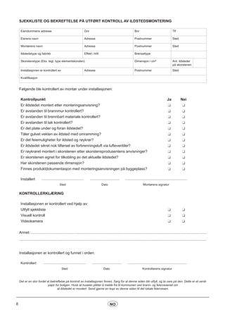 8 NO
SJEKKLISTE OG BEKREFTELSE PÅ UTFØRT KONTROLL AV ILDSTEDSMONTERING
Eiendommens adresse Gnr Bnr Tlf
Eierens navn Adresse Postnummer Sted
Montørens navn Adresse Postnummer Sted
Ildstedstype og fabrikk Effekt i kW Brenseltype
Skorstenstype (Eks. tegl, type elementskorsten) Dimensjon i cm² Ant. ildsteder
på skorstenen
Installasjonen er kontrollert av Adresse Postnummer Sted
Kvalifikasjon
Følgende ble kontrollert av montør under installasjonen:
Kontrollpunkt Ja Nei
Er ildstedet montert etter monteringsanvisning?
Er avstanden til brannmur kontrollert?
Er avstanden til brennbart materiale kontrollert?
Er avstanden til tak kontrollert?
Er det plate under og foran ildstedet?
Tåler gulvet vekten av ildsted med omramming?
Er det feiemuligheter for ildsted og røykrør?
Er ildstedet sikret nok tilførsel av forbrenningsluft via lufteventiler?
Er røykrøret montert i skorstenen etter skorstensprodusentens anvisninger?
Er skorstenen egnet for tilkobling av det aktuelle ildstedet?
Har skorstenen passende dimensjon?
Finnes produktdokumentasjon med monteringsanvisningen på byggeplass?
Installert .................................................. ................................... ..........................................................................
Sted Dato Montørens signatur
KONTROLLERKLÆRING
Installasjonen er kontrollert ved hjelp av:
Utfylt sjekkliste
Visuell kontroll
Videokamera
Annet: .......................................................................................................................................................................
..................................................................................................................................................................................
Installasjonen er kontrollert og funnet i orden:
Kontrollert .................................................. ................................... ......................................................................
Sted Dato Kontrollørens signatur
Det er en stor fordel at bekreftelse på kontroll av installasjonen finnes. Sørg for at denne siden blir utfylt, og ta vare på den. Dette er et verdi-
papir for boligen. Husk at huseier plikter å melde fra til kommunen ved brann- og feiervesenet om
at ildstedet er montert. Send gjerne en kopi av denne siden til det lokale feiervesen.
 