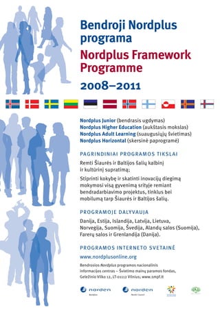 Bendroji Nordplus
programa
Nordplus Framework
Programme
2008–2011

Nordplus Junior (bendrasis ugdymas)
Nordplus Higher Education (aukštasis mokslas)
Nordplus Adult Learning (suaugusiųjų švietimas)
Nordplus Horizontal (skersinė paprogramė)

PA G R I N D I N I A I P R O G R A M OS T I KS L A I
Remti Šiaurės ir Baltĳos šalių kalbinį
ir kultūrinį supratimą;
Stiprinti kokybę ir skatinti inovacĳų diegimą
mokymosi visą gyvenimą srityje remiant
bendradarbiavimo projektus, tinklus bei
mobilumą tarp Šiaurės ir Baltĳos šalių.

P R O G R A M O J E D A LY VAU J A
Danĳa, Estĳa, Islandĳa, Latvĳa, Lietuva,
Norvegĳa, Suomĳa, Švedĳa, Alandų salos (Suomĳa),
Farerų salos ir Grenlandĳa (Danĳa).

P R O G R A M O S I N T E R N E TO SV E TA I N Ė
www.nordplusonline.org
Bendrosios Nordplus programos nacionalinis
informacĳos centras – Švietimo mainų paramos fondas,
Geležinio Vilko 12, LT-01112 Vilnius; www.smpf.lt
 