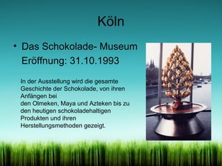 Köln
• Das Schokolade- Museum
Eröffnung: 31.10.1993
In der Ausstellung wird die gesamte
Geschichte der Schokolade, von ihren
Anfängen bei
den Olmeken, Maya und Azteken bis zu
den heutigen schokoladehaltigen
Produkten und ihren
Herstellungsmethoden gezeigt.

 