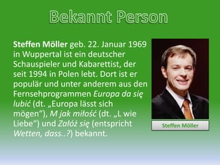 Bekannt PersonSteffen Möllergeb. 22. Januar 1969 in Wuppertalist ein deutscher Schauspieler und Kabarettist, der seit 1994 in Polen lebt. Dort ist er populär und unter anderem aus den Fernsehprogrammen Europa da sięlubić (dt. „Europa lässt sich mögen“), M jakmiłość (dt. „L wie Liebe“) und Załóżsię (entspricht Wetten, dass..?) bekannt.Steffen Möller