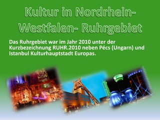 Kultur in Nordrhein-Westfalen- RuhrgebietDas Ruhrgebiet war im Jahr 2010 unter der Kurzbezeichnung RUHR.2010 neben Pécs (Ungarn) und Istanbul Kulturhauptstadt Europas.