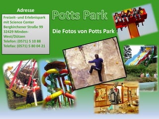 Potts ParkAdresseFreizeit- undErlebnispark mit Science CenterBergkirchener Straße 9932429 Minden-West/DützenTelefon: (0571) 5 10 88Telefax: (0571) 5 80 04 21Die Fotos von Potts Park