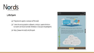 NORDS
❏BizSpark
❏ Programa de suporte a startups da Microsoft;
❏ 3 anos de acesso gratuito a softwares, serviços, suporte técnico e
na nuvem com Azure (servidor Windows e Linux para hospedagem);
❏ https://www.microsoft.com/bizspark.
 