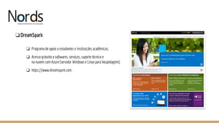 NORDS
❏DreamSpark
❏ Programa de apoio a estudantes e instituições acadêmicas;
❏ Acesso gratuito a softwares, serviços, suporte técnico e
na nuvem com Azure (servidor Windows e Linux para hospedagem);
❏ https://www.dreamspark.com.
 