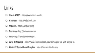 Links
❏ Site da NORDS - https://www.nords.com.br
❏ W3schools - https://w3schools.com
❏ AngularJS - https://angularjs.org
❏ Bootstrap - http://getbootstrap.com
❏ Ionic - http://ionicframework.com
❏ Curso de AngulaJS - https://www.codeschool.com/courses/shaping-up-with-angular-js
❏ AdminLTE Control Panel Template - https://almsaeedstudio.com
 