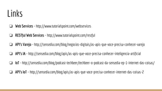 Links
❏ Web Services - http://www.tutorialspoint.com/webservices
❏ RESTful Web Services - http://www.tutorialspoint.com/restful
❏ API’s Varejo - http://sensedia.com/blog/negocios-digitais/as-apis-que-voce-precisa-conhecer-varejo
❏ API’s IA - http://sensedia.com/blog/apis/as-apis-que-voce-precisa-conhecer-inteligencia-artificial
❏ IoT - http://sensedia.com/blog/podcast-techbeer/techbeer-o-podcast-da-sensedia-ep-1-internet-das-coisas/
❏ API’s IoT – http://sensedia.com/blog/apis/as-apis-que-voce-precisa-conhecer-internet-das-coisas-2
 