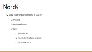 NORDS
❏Nords - Nordeste Desenvolvimento de Soluções
❏ Uma startup;
❏ Web, Mobile e Domótica;
❏ Equipe
❏ Denisson (MPSE)
❏ Elissandro (Petrobras (Spassu Tecnologia))
❏ Vinícius (SEFAZ => TCE)
 