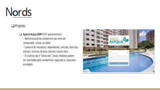 NORDS
❏Projetos
❏ Spazio Acqua ADM (347 apartamentos)
- Administração do condomínio por meio de:
computador, celular ou tablet.
- Cadastro de moradores, dependentes, veículos, diaristas,
animais, reservas de área comum e muito mais;
- O sistema não é “amarrado”, novos módulos podem
ser solicitados pelo condomínio, seguindo os requisitos
acordados.
 