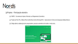 NORDS
❏Projetos - Participação voluntária
❏ FARMS - Ferramenta de Apoio à Revisão e ao Mapeamento Sistemático
❏ Projeto da Prof. Msc. Débora Maria Coelho Nascimento (DComp/UFS) - doutoranda em Ciência da Computação (Ufba/Unifacs).
❏ Código aberto; colaboração entre pesquisadores; pesquisa automática de estudos e muito mais.
 